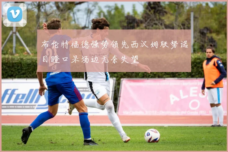 布伦特福德强势领先西汉姆联努诺目瞪口呆场边无奈失望