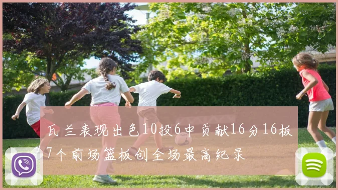瓦兰表现出色10投6中贡献16分16板7个前场篮板创全场最高纪录