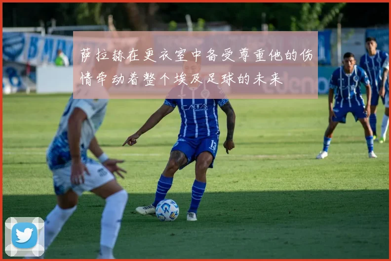 萨拉赫在更衣室中备受尊重他的伤情牵动着整个埃及足球的未来