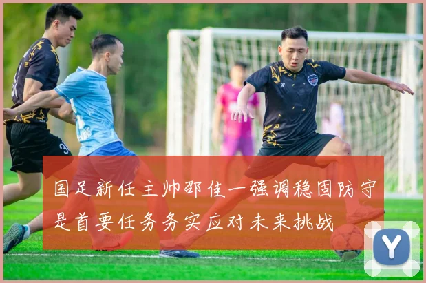 国足新任主帅邵佳一强调稳固防守是首要任务务实应对未来挑战