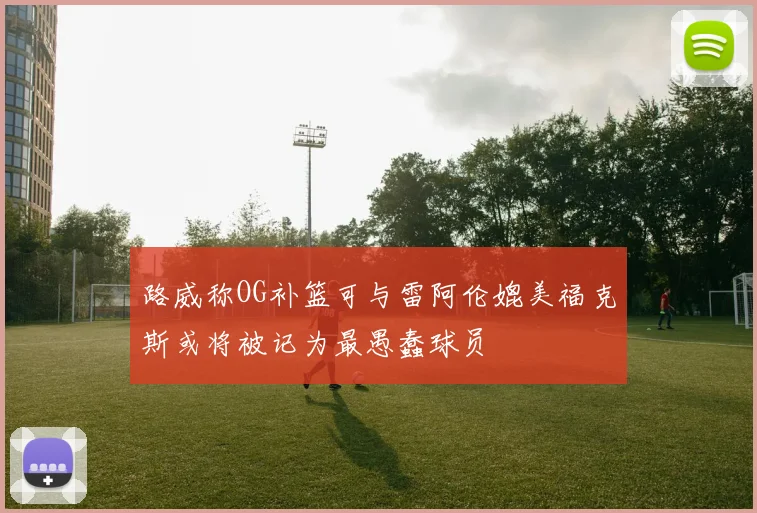 路威称OG补篮可与雷阿伦媲美福克斯或将被记为最愚蠢球员