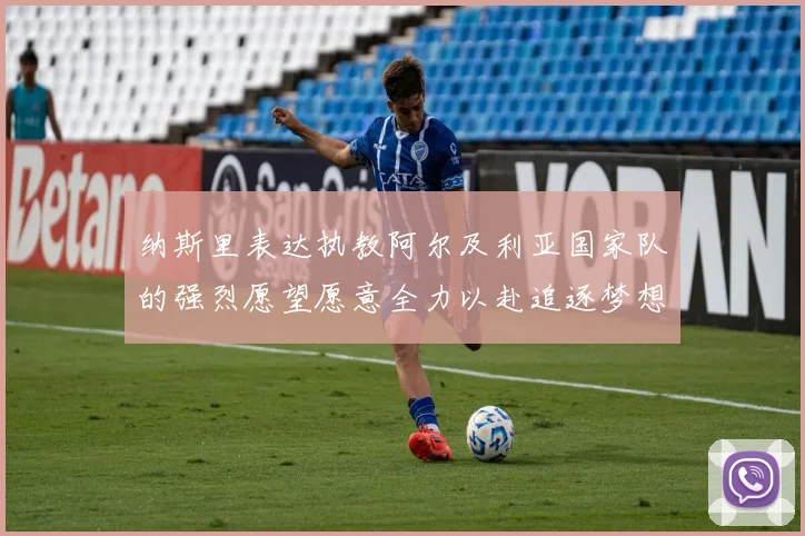 纳斯里表达执教阿尔及利亚国家队的强烈愿望愿意全力以赴追逐梦想