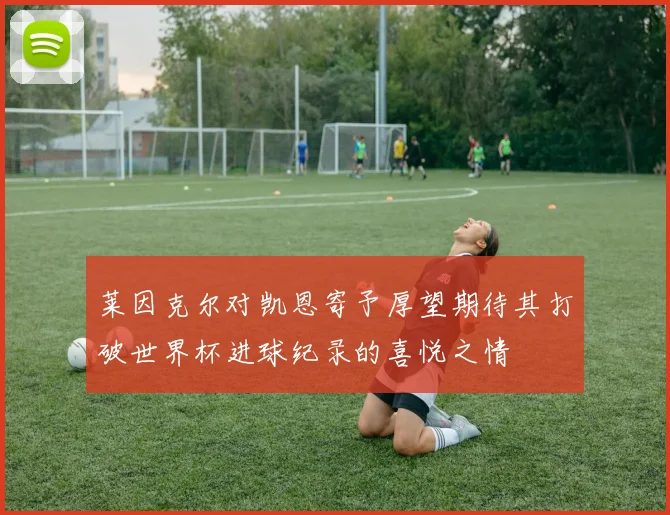 莱因克尔对凯恩寄予厚望期待其打破世界杯进球纪录的喜悦之情