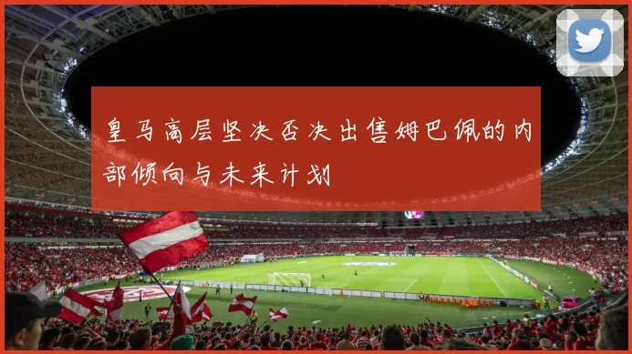 皇马高层坚决否决出售姆巴佩的内部倾向与未来计划