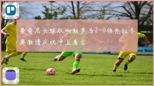 曼奇尼头球双响助罗马2-0领先拉齐奥激情庆祝冲上看台