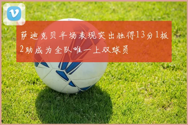 萨迪克贝半场表现突出独得13分1板2助成为全队唯一上双球员