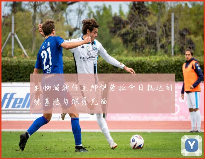 利物浦新任主帅伊劳拉今日抵达训练基地与球员见面