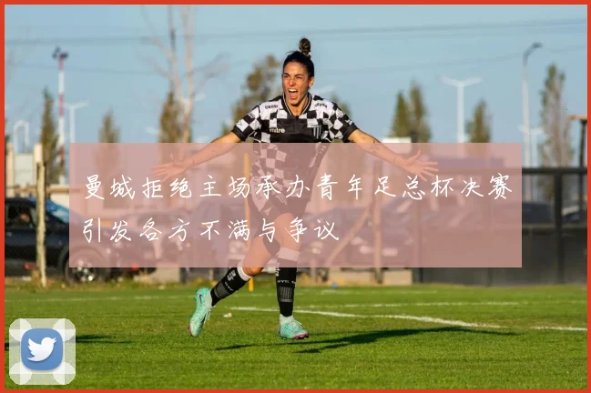 曼城拒绝主场承办青年足总杯决赛引发各方不满与争议