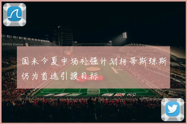 国米今夏中场补强计划柯蒂斯琼斯仍为首选引援目标