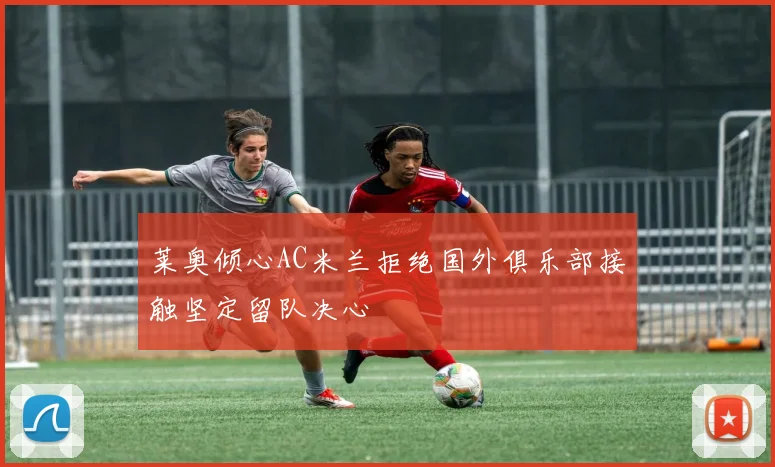 莱奥倾心AC米兰拒绝国外俱乐部接触坚定留队决心