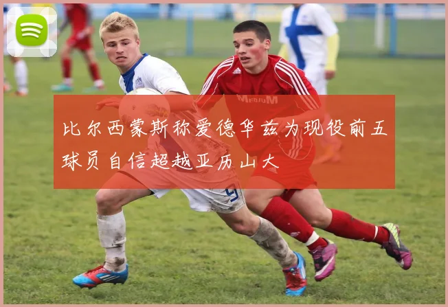 比尔西蒙斯称爱德华兹为现役前五球员自信超越亚历山大