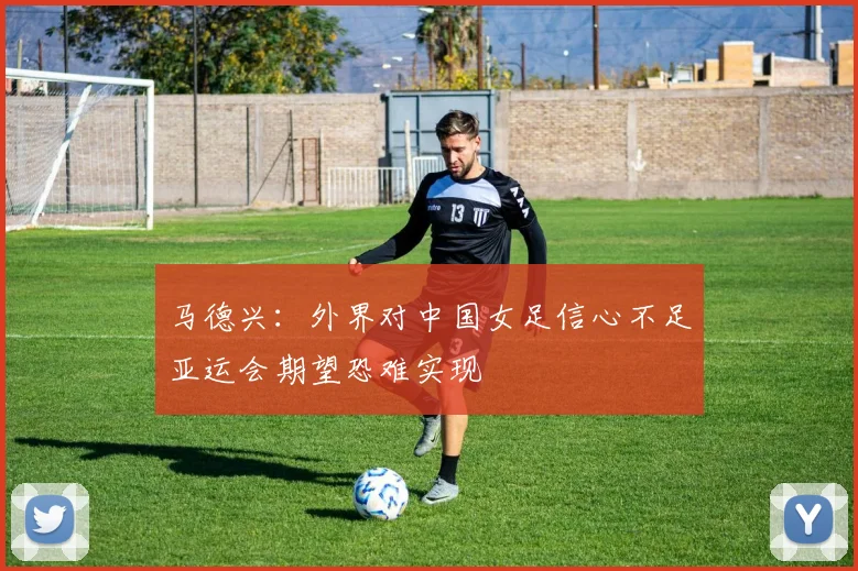 马德兴：外界对中国女足信心不足亚运会期望恐难实现