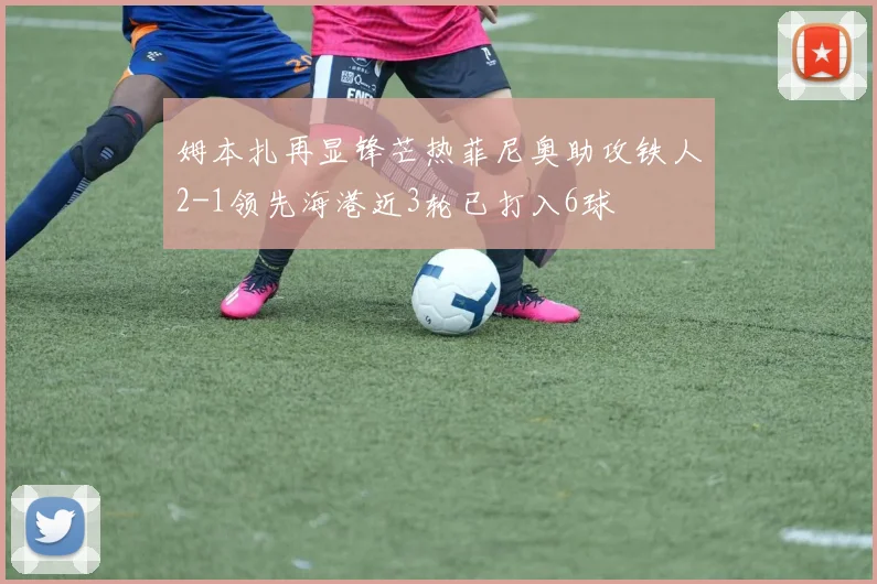 姆本扎再显锋芒热菲尼奥助攻铁人2-1领先海港近3轮已打入6球